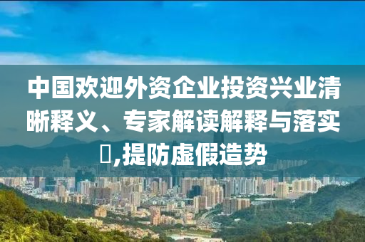 中國歡迎外資企業(yè)投資興業(yè)清晰釋義、專家解讀解釋與落實?,提防虛假造勢