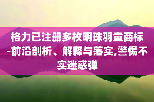 格力已注冊多枚明珠羽童商標(biāo)-前沿剖析、解釋與落實,警惕不實迷惑彈