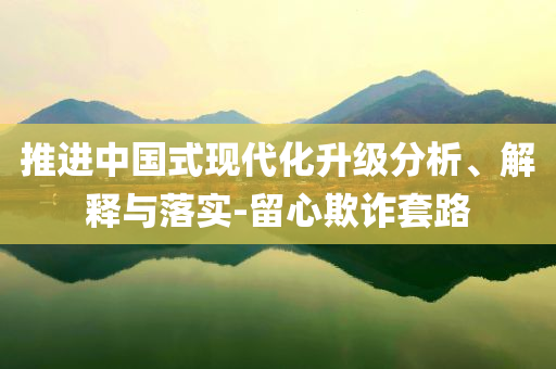 推進(jìn)中國式現(xiàn)代化升級(jí)分析、解釋與落實(shí)-留心欺詐套路