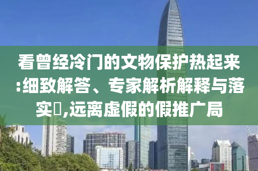 看曾經(jīng)冷門的文物保護(hù)熱起來:細(xì)致解答、專家解析解釋與落實(shí)?,遠(yuǎn)離虛假的假推廣局