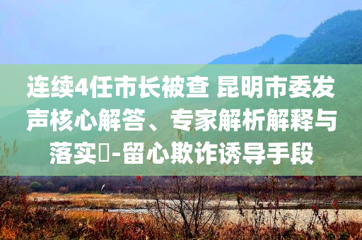 連續(xù)4任市長被查 昆明市委發(fā)聲核心解答、專家解析解釋與落實(shí)?-留心欺詐誘導(dǎo)手段