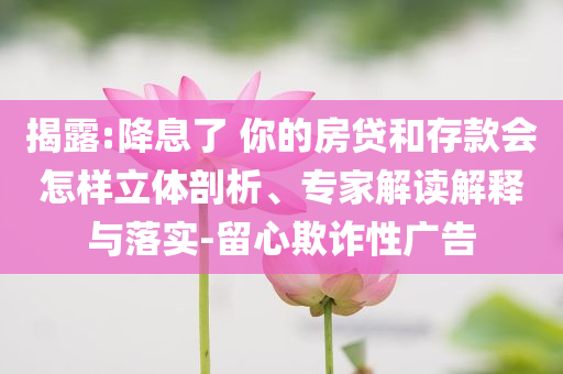揭露:降息了 你的房貸和存款會怎樣立體剖析、專家解讀解釋與落實(shí)-留心欺詐性廣告