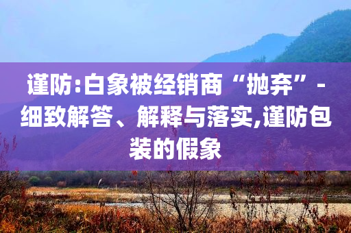 謹(jǐn)防:白象被經(jīng)銷商“拋棄”-細(xì)致解答、解釋與落實(shí),謹(jǐn)防包裝的假象