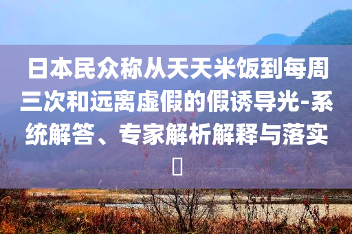 日本民眾稱從天天米飯到每周三次和遠(yuǎn)離虛假的假誘導(dǎo)光-系統(tǒng)解答、專家解析解釋與落實(shí)?
