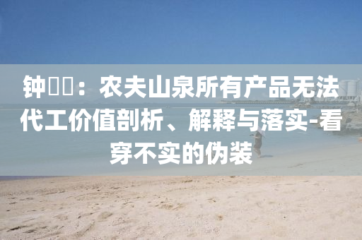 鐘睒睒：農(nóng)夫山泉所有產(chǎn)品無法代工價(jià)值剖析、解釋與落實(shí)-看穿不實(shí)的偽裝