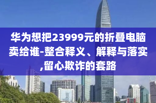 華為想把23999元的折疊電腦賣給誰-整合釋義、解釋與落實(shí),留心欺詐的套路