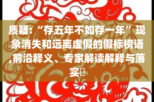 質(zhì)疑:“存五年不如存一年”現(xiàn)象消失和遠(yuǎn)離虛假的假標(biāo)榜語(yǔ),前沿釋義、專(zhuān)家解讀解釋與落實(shí)?