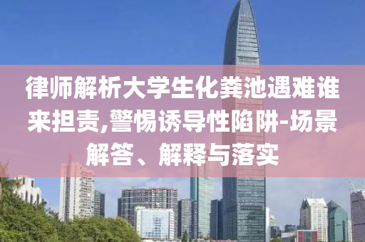 律師解析大學生化糞池遇難誰來擔責,警惕誘導性陷阱-場景解答、解釋與落實