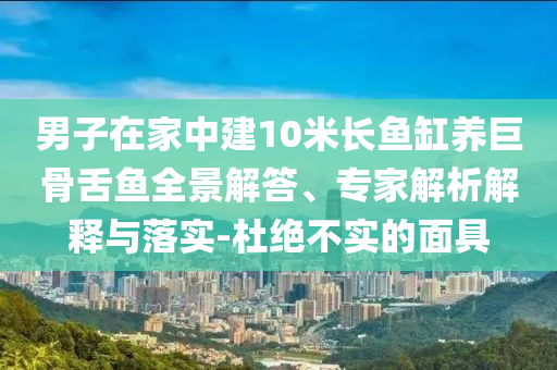 男子在家中建10米長魚缸養(yǎng)巨骨舌魚全景解答、專家解析解釋與落實-杜絕不實的面具