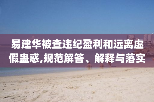 易建華被查違紀(jì)盈利和遠離虛假蠱惑,規(guī)范解答、解釋與落實