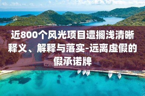 近800個(gè)風(fēng)光項(xiàng)目遭擱淺清晰釋義、解釋與落實(shí)-遠(yuǎn)離虛假的假承諾牌