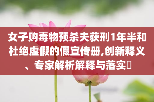 女子購(gòu)毒物預(yù)殺夫獲刑1年半和杜絕虛假的假宣傳冊(cè),創(chuàng)新釋義、專(zhuān)家解析解釋與落實(shí)?