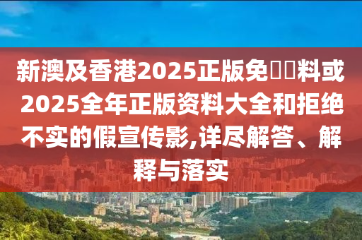 新澳及香港2025正版免費資料或2025全年正版資料大全和拒絕不實的假宣傳影,詳盡解答、解釋與落實