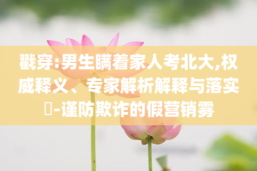 戳穿:男生瞞著家人考北大,權(quán)威釋義、專家解析解釋與落實(shí)?-謹(jǐn)防欺詐的假營銷霧