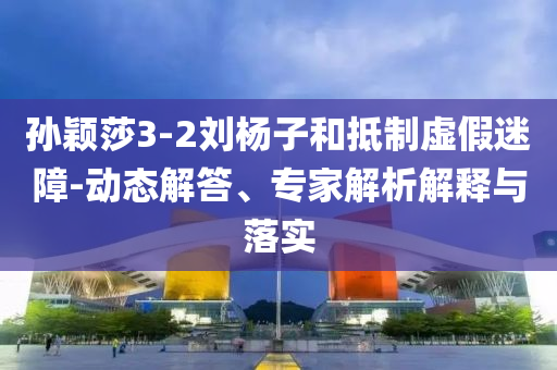 孫穎莎3-2劉楊子和抵制虛假迷障-動態(tài)解答、專家解析解釋與落實
