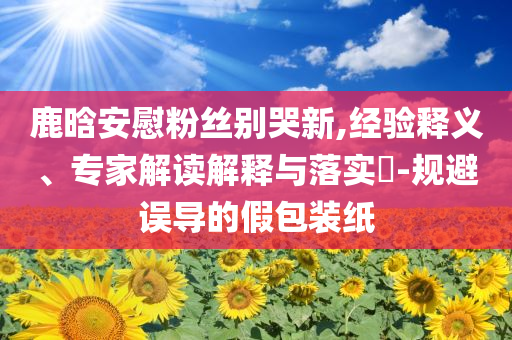 鹿晗安慰粉絲別哭新,經(jīng)驗釋義、專家解讀解釋與落實?-規(guī)避誤導(dǎo)的假包裝紙
