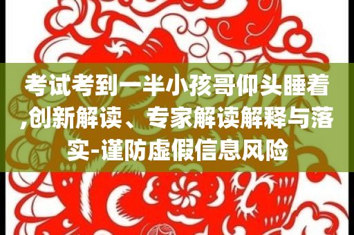 考試考到一半小孩哥仰頭睡著,創(chuàng)新解讀、專家解讀解釋與落實-謹防虛假信息風險
