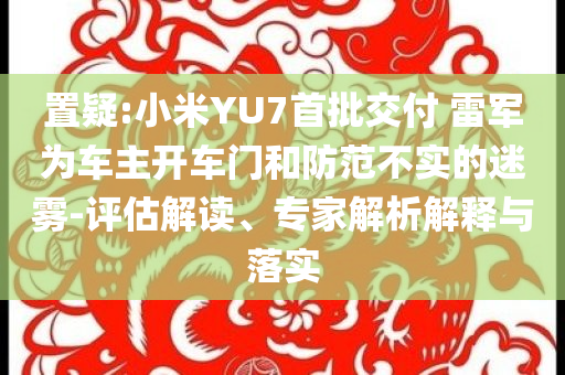 置疑:小米YU7首批交付 雷軍為車主開車門和防范不實(shí)的迷霧-評估解讀、專家解析解釋與落實(shí)