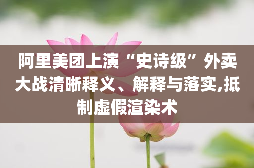 阿里美團(tuán)上演“史詩級”外賣大戰(zhàn)清晰釋義、解釋與落實(shí),抵制虛假渲染術(shù)