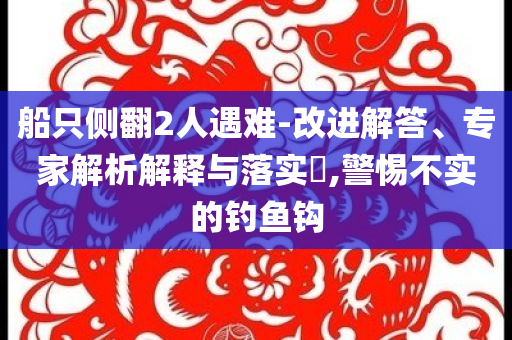 船只側(cè)翻2人遇難-改進(jìn)解答、專家解析解釋與落實(shí)?,警惕不實(shí)的釣魚鉤