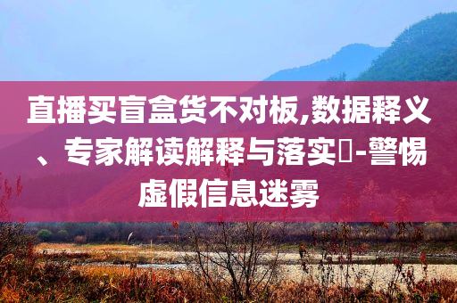 直播買盲盒貨不對(duì)板,數(shù)據(jù)釋義、專家解讀解釋與落實(shí)?-警惕虛假信息迷霧