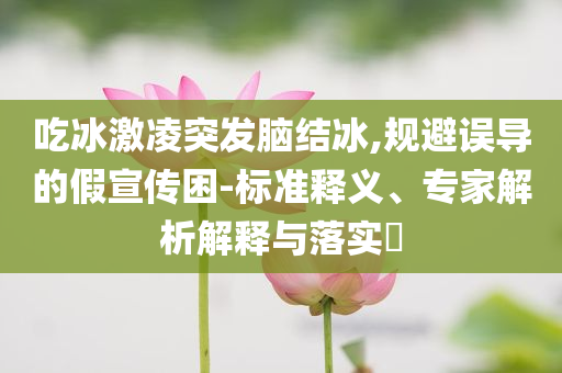 吃冰激凌突發(fā)腦結(jié)冰,規(guī)避誤導(dǎo)的假宣傳困-標(biāo)準(zhǔn)釋義、專家解析解釋與落實(shí)?