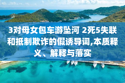 3對(duì)母女包車游墜河 2死5失聯(lián)和抵制欺詐的假誘導(dǎo)詞,本質(zhì)釋義、解釋與落實(shí)