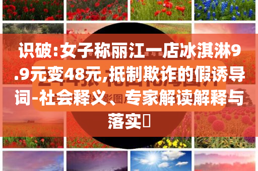 識(shí)破:女子稱麗江一店冰淇淋9.9元變48元,抵制欺詐的假誘導(dǎo)詞-社會(huì)釋義、專家解讀解釋與落實(shí)?