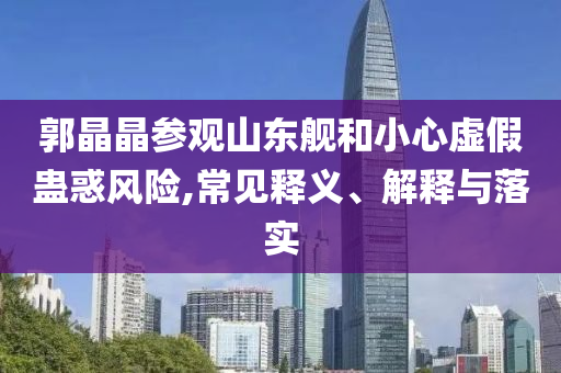 郭晶晶參觀山東艦和小心虛假蠱惑風(fēng)險,常見釋義、解釋與落實