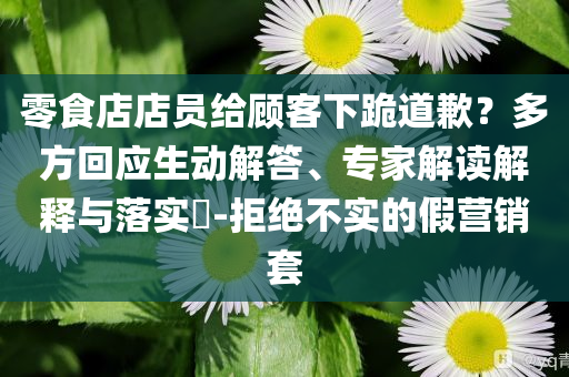 零食店店員給顧客下跪道歉？多方回應(yīng)生動解答、專家解讀解釋與落實?-拒絕不實的假營銷套