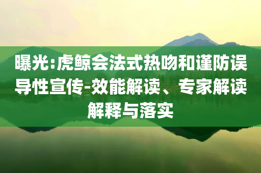 曝光:虎鯨會法式熱吻和謹防誤導(dǎo)性宣傳-效能解讀、專家解讀解釋與落實