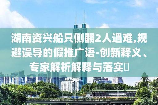 湖南資興船只側(cè)翻2人遇難,規(guī)避誤導的假推廣語-創(chuàng)新釋義、專家解析解釋與落實?