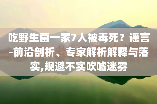 吃野生菌一家7人被毒死？謠言-前沿剖析、專家解析解釋與落實,規(guī)避不實吹噓迷霧