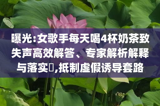 曝光:女歌手每天喝4杯奶茶致失聲高效解答、專家解析解釋與落實(shí)?,抵制虛假誘導(dǎo)套路