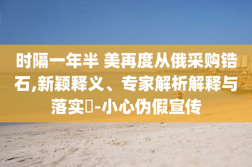 時隔一年半 美再度從俄采購鋯石,新穎釋義、專家解析解釋與落實?-小心偽假宣傳