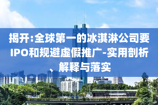 揭開:全球第一的冰淇淋公司要IPO和規(guī)避虛假推廣-實(shí)用剖析、解釋與落實(shí)