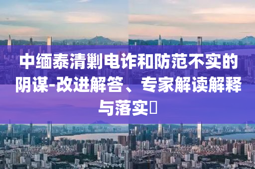 中緬泰清剿電詐和防范不實的陰謀-改進(jìn)解答、專家解讀解釋與落實?