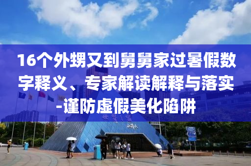 16個(gè)外甥又到舅舅家過(guò)暑假數(shù)字釋義、專(zhuān)家解讀解釋與落實(shí)-謹(jǐn)防虛假美化陷阱