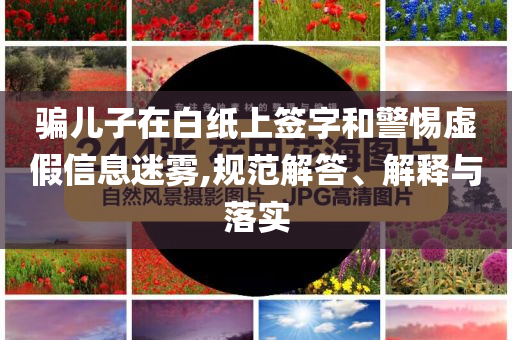 騙兒子在白紙上簽字和警惕虛假信息迷霧,規(guī)范解答、解釋與落實(shí)