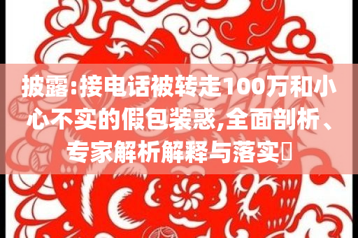 披露:接電話被轉走100萬和小心不實的假包裝惑,全面剖析、專家解析解釋與落實?