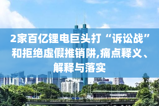 2家百億鋰電巨頭打“訴訟戰(zhàn)”和拒絕虛假推銷阱,痛點(diǎn)釋義、解釋與落實(shí)
