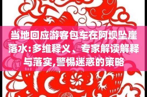 當(dāng)?shù)鼗貞?yīng)游客包車在阿壩墜崖落水:多維釋義、專家解讀解釋與落實(shí),警惕迷惑的策略
