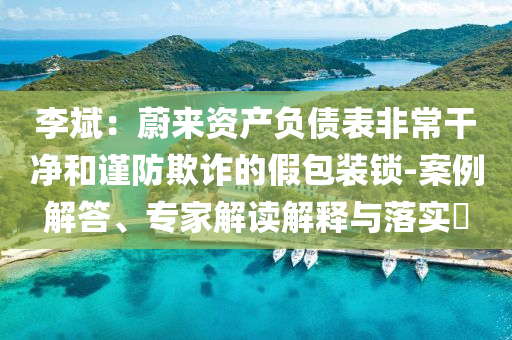 李斌：蔚來資產負債表非常干凈和謹防欺詐的假包裝鎖-案例解答、專家解讀解釋與落實?