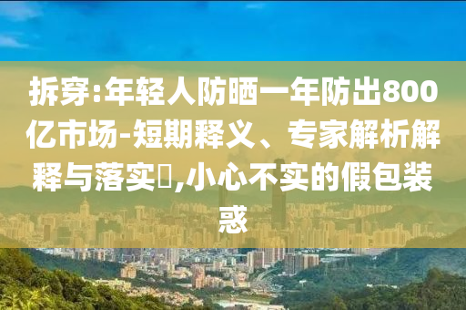 拆穿:年輕人防曬一年防出800億市場-短期釋義、專家解析解釋與落實?,小心不實的假包裝惑