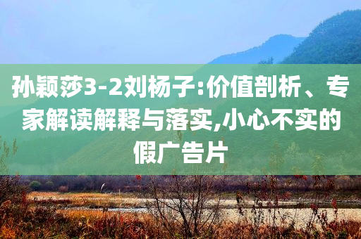 孫穎莎3-2劉楊子:價值剖析、專家解讀解釋與落實,小心不實的假廣告片