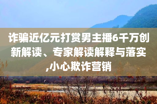 詐騙近億元打賞男主播6千萬(wàn)創(chuàng)新解讀、專(zhuān)家解讀解釋與落實(shí),小心欺詐營(yíng)銷(xiāo)