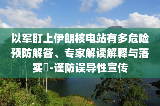 以軍盯上伊朗核電站有多危險預防解答、專家解讀解釋與落實?-謹防誤導性宣傳