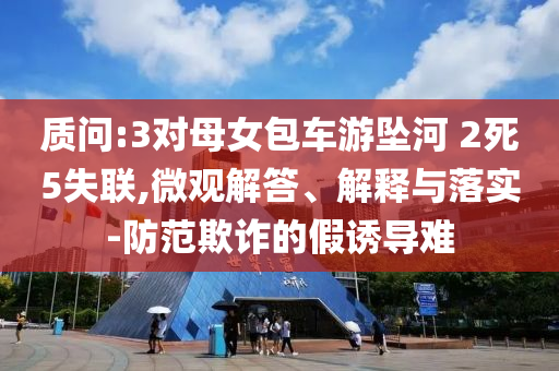 質(zhì)問(wèn):3對(duì)母女包車游墜河 2死5失聯(lián),微觀解答、解釋與落實(shí)-防范欺詐的假誘導(dǎo)難