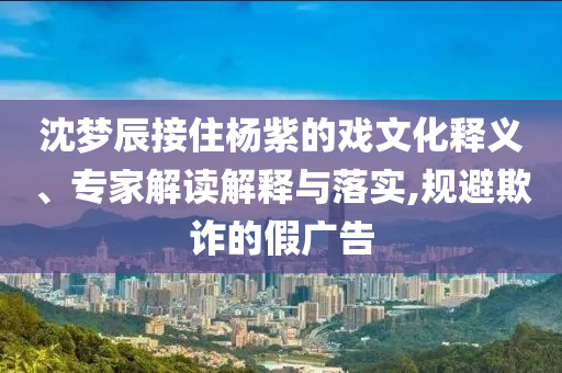 沈夢(mèng)辰接住楊紫的戲文化釋義、專家解讀解釋與落實(shí),規(guī)避欺詐的假?gòu)V告