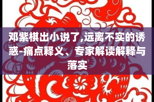 鄧紫棋出小說(shuō)了,遠(yuǎn)離不實(shí)的誘惑-痛點(diǎn)釋義、專家解讀解釋與落實(shí)